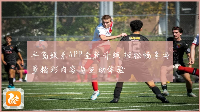 半岛娱乐APP全新升级 轻松畅享海量精彩内容与互动体验